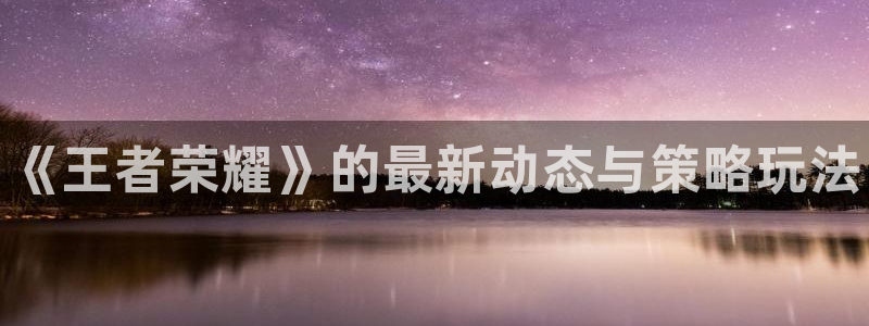 星欧娱乐4招商：《王者荣耀》的最新动态与策略玩法