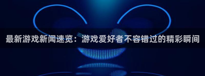 星欧娱乐什么意思：最新游戏新闻速览：游戏爱好者不容错过的精彩