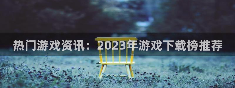 星欧娱乐网址官网：热门游戏资讯：2023年游戏下载榜推荐
